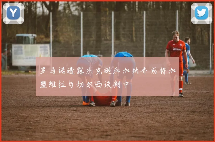 罗马诺透露杰克逊和加纳乔或将加盟维拉与切尔西谈判中