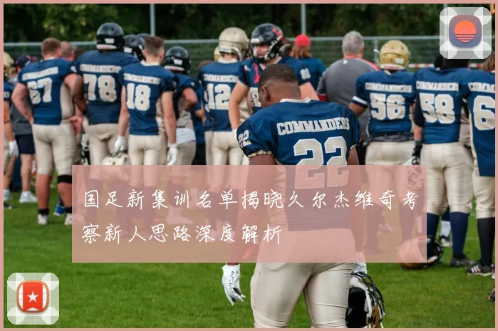 国足新集训名单揭晓久尔杰维奇考察新人思路深度解析
