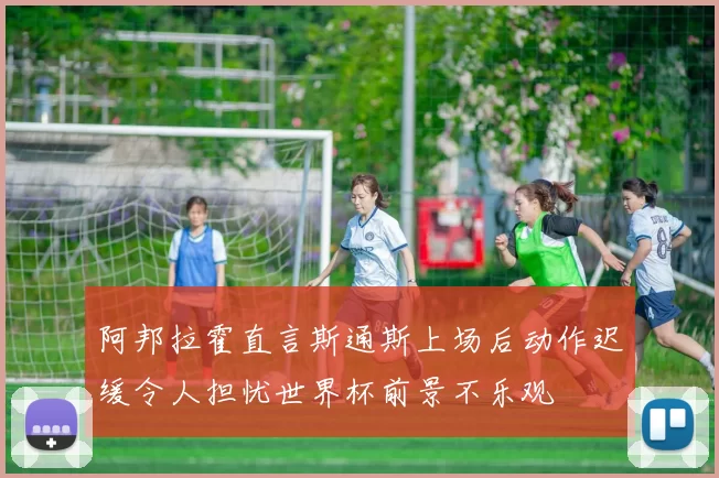 阿邦拉霍直言斯通斯上场后动作迟缓令人担忧世界杯前景不乐观