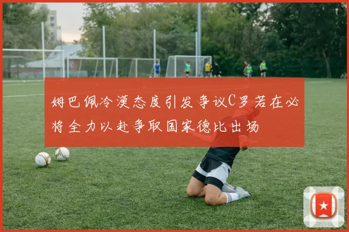 姆巴佩冷漠态度引发争议C罗若在必将全力以赴争取国家德比出场