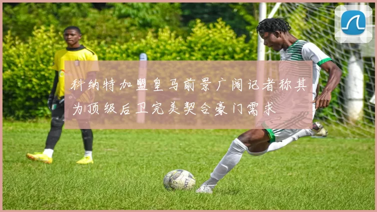 科纳特加盟皇马前景广阔记者称其为顶级后卫完美契合豪门需求