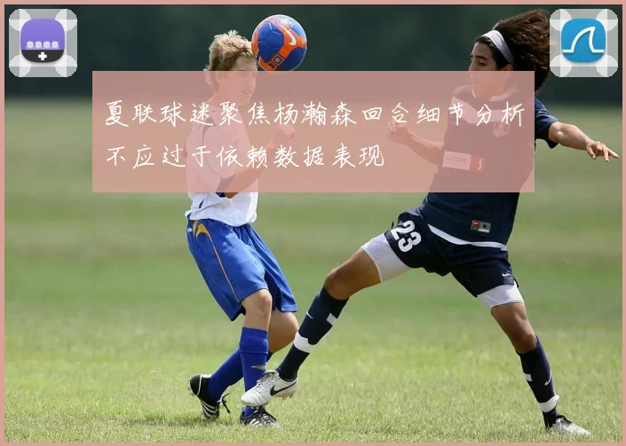 夏联球迷聚焦杨瀚森回合细节分析不应过于依赖数据表现