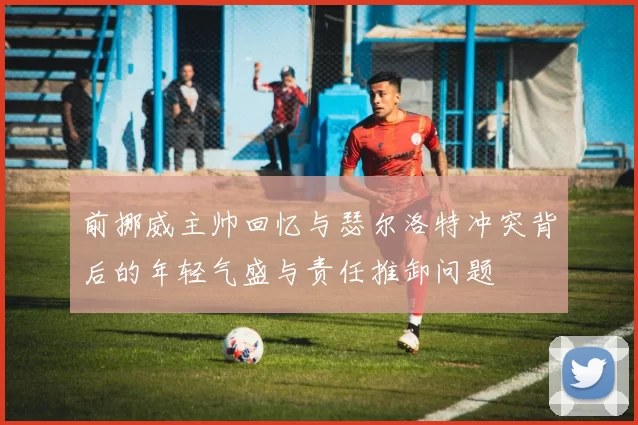 前挪威主帅回忆与瑟尔洛特冲突背后的年轻气盛与责任推卸问题