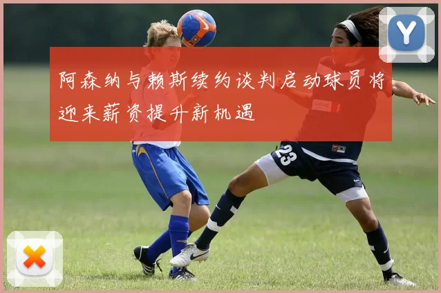 阿森纳与赖斯续约谈判启动球员将迎来薪资提升新机遇