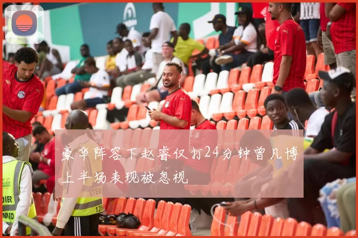 豪华阵容下赵睿仅打24分钟曾凡博上半场表现被忽视