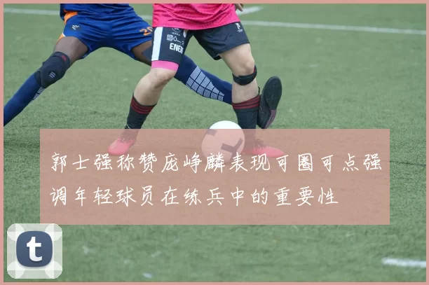郭士强称赞庞峥麟表现可圈可点强调年轻球员在练兵中的重要性