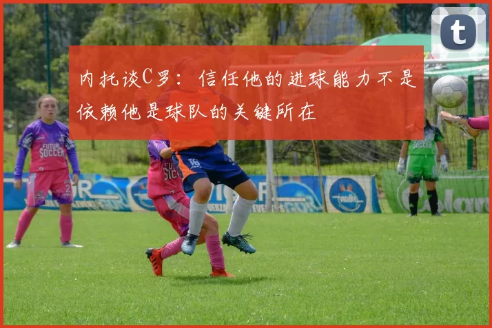 内托谈C罗：信任他的进球能力不是依赖他是球队的关键所在