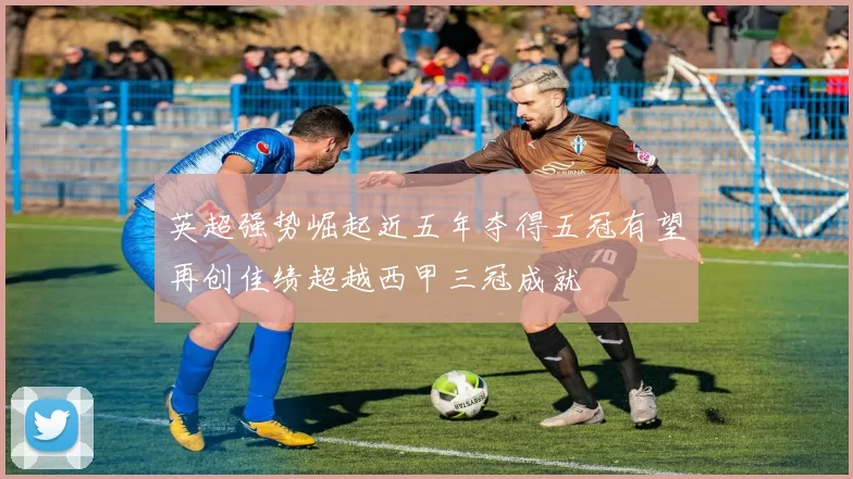 英超强势崛起近五年夺得五冠有望再创佳绩超越西甲三冠成就