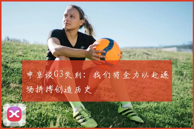 申京谈G3失利：我们将全力以赴逐场拼搏创造历史