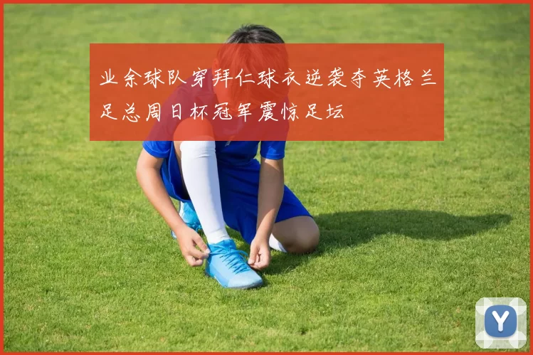 业余球队穿拜仁球衣逆袭夺英格兰足总周日杯冠军震惊足坛