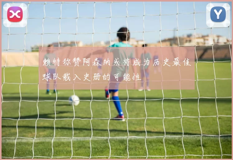 赖特称赞阿森纳或将成为历史最佳球队载入史册的可能性