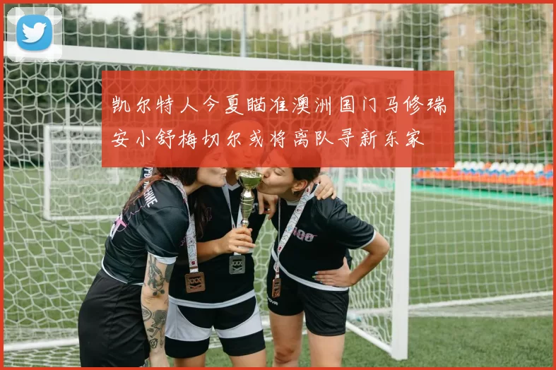 凯尔特人今夏瞄准澳洲国门马修瑞安小舒梅切尔或将离队寻新东家