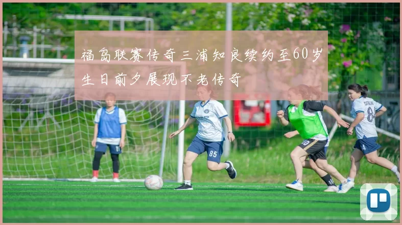 福岛联赛传奇三浦知良续约至60岁生日前夕展现不老传奇