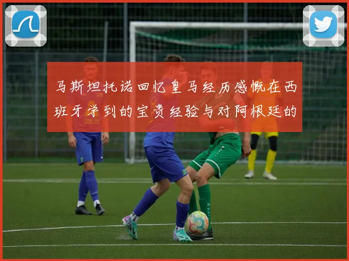 马斯坦托诺回忆皇马经历感慨在西班牙学到的宝贵经验与对阿根廷的思念