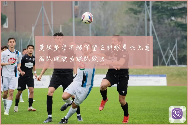 曼联坚定不移保留芒特球员也无意离队继续为球队效力