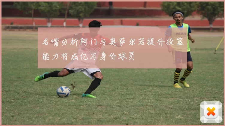 名嘴分析阿门与奥萨尔若提升投篮能力将成亿万身价球员