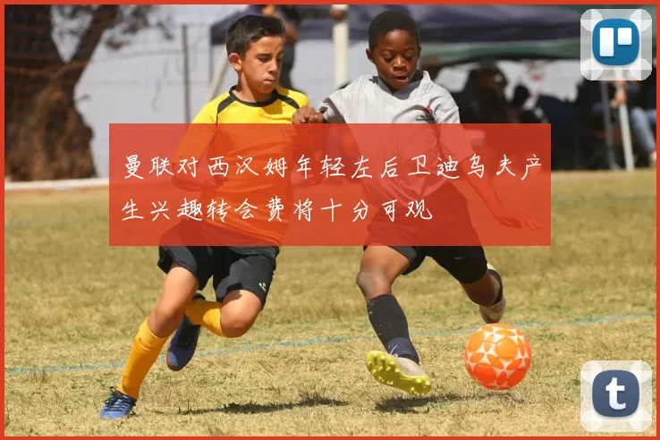 曼联对西汉姆年轻左后卫迪乌夫产生兴趣转会费将十分可观