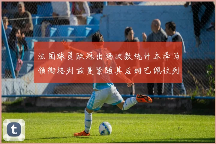 法国球员欧冠出场次数统计本泽马领衔格列兹曼紧随其后姆巴佩位列第五