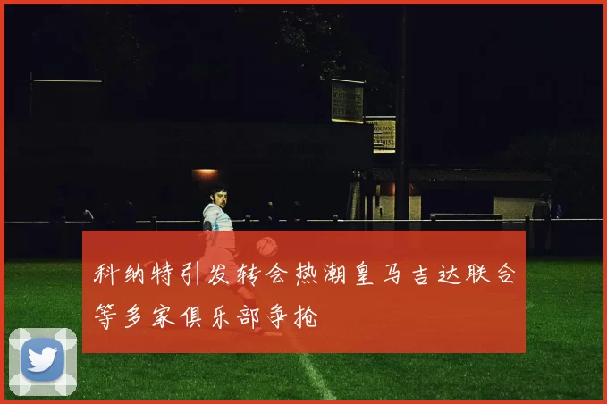科纳特引发转会热潮皇马吉达联合等多家俱乐部争抢