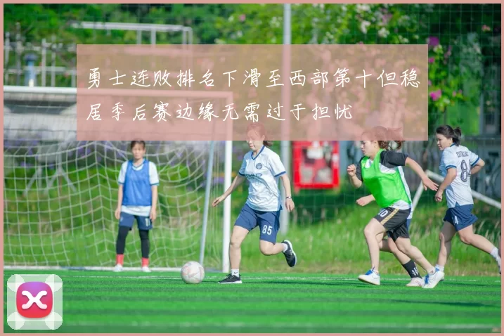 勇士连败排名下滑至西部第十但稳居季后赛边缘无需过于担忧