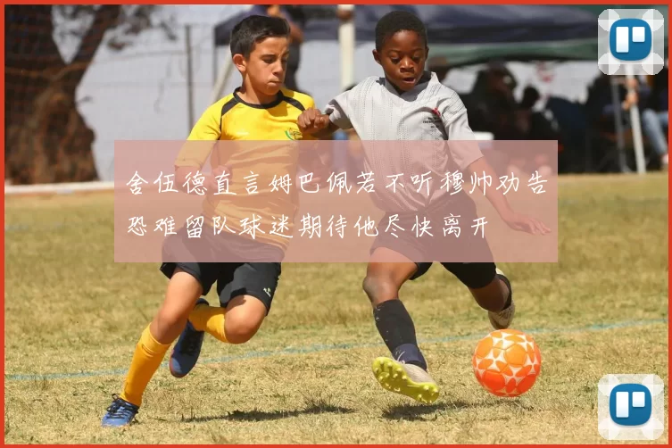 舍伍德直言姆巴佩若不听穆帅劝告恐难留队球迷期待他尽快离开