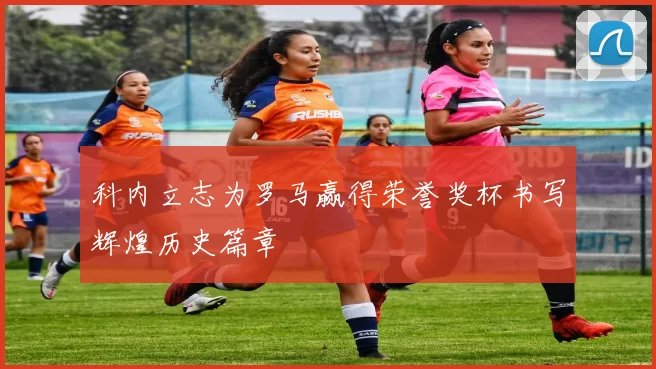 科内立志为罗马赢得荣誉奖杯书写辉煌历史篇章