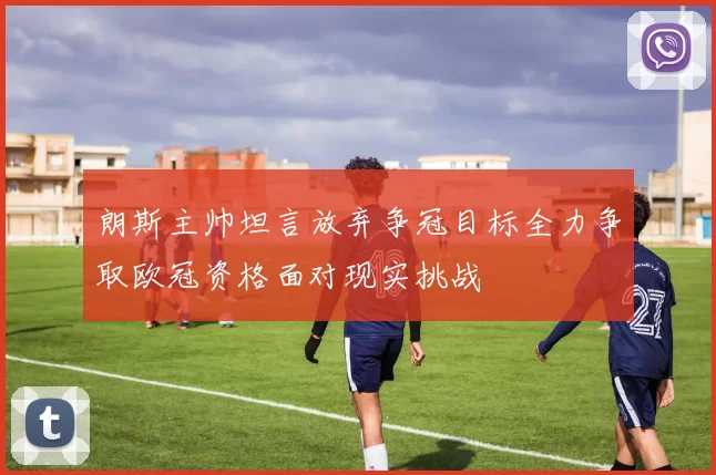 朗斯主帅坦言放弃争冠目标全力争取欧冠资格面对现实挑战