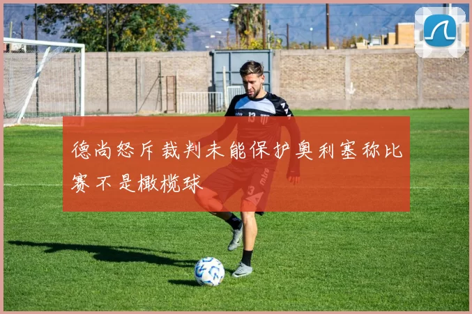 德尚怒斥裁判未能保护奥利塞称比赛不是橄榄球