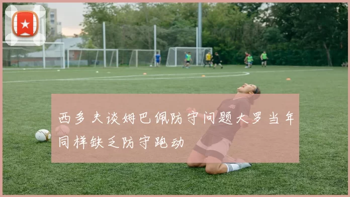 西多夫谈姆巴佩防守问题大罗当年同样缺乏防守跑动